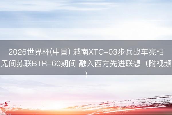 2026世界杯(中国) 越南XTC-03步兵战车亮相 无间苏联BTR-60期间 融入西方先进联想（附视频）