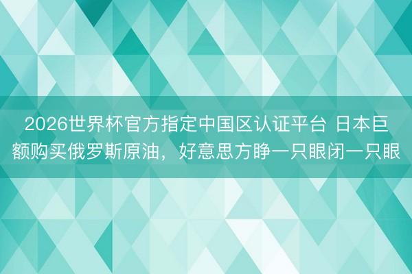 2026世界杯官方指定中国区认证平台 日本巨额购买俄罗斯原油，好意思方睁一只眼闭一只眼