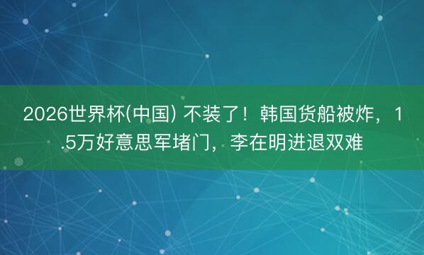 2026世界杯(中国) 不装了!韩国货船被炸,1.5万好意思军堵门,李在明进退双难