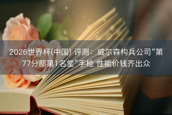 2026世界杯(中国) 评测：威尔森构兵公司“第77分部第1名堂”手枪 性能价钱齐出众