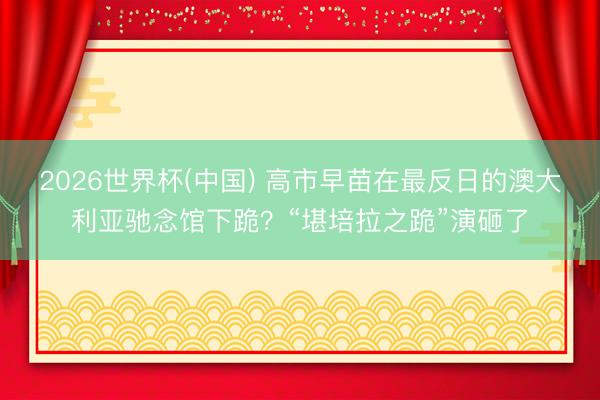 2026世界杯(中国) 高市早苗在最反日的澳大利亚驰念馆下跪？“堪培拉之跪”演砸了