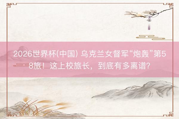 2026世界杯(中国) 乌克兰女督军“炮轰”第58旅！这上校旅长，到底有多离谱？