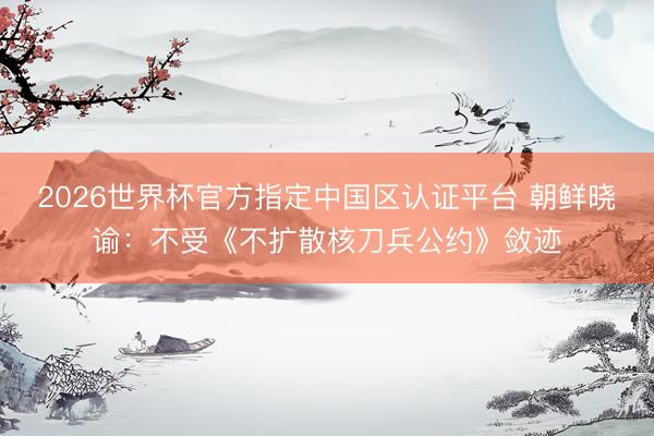 2026世界杯官方指定中国区认证平台 朝鲜晓谕：不受《不扩散核刀兵公约》敛迹