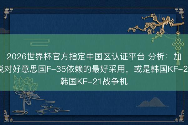 2026世界杯官方指定中国区认证平台 分析：加拿打开脱对好意思国F-35依赖的最好采用，或是韩国KF-21战争机