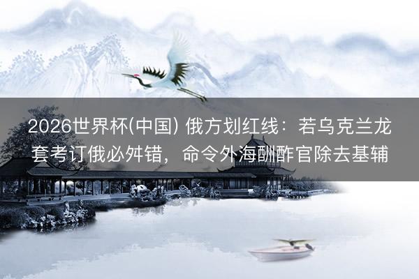2026世界杯(中国) 俄方划红线：若乌克兰龙套考订俄必舛错，命令外海酬酢官除去基辅