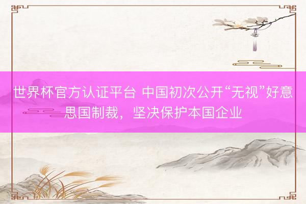 世界杯官方认证平台 中国初次公开“无视”好意思国制裁，坚决保护本国企业