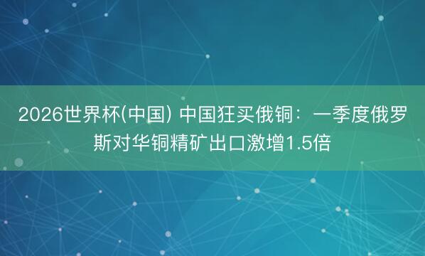 2026世界杯(中国) 中国狂买俄铜：一季度俄罗斯对华铜精矿出口激增1.5倍