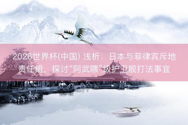 2026世界杯(中国) 浅析：日本与菲律宾斥地责任组，探讨“阿武隈”级护卫舰打法事宜