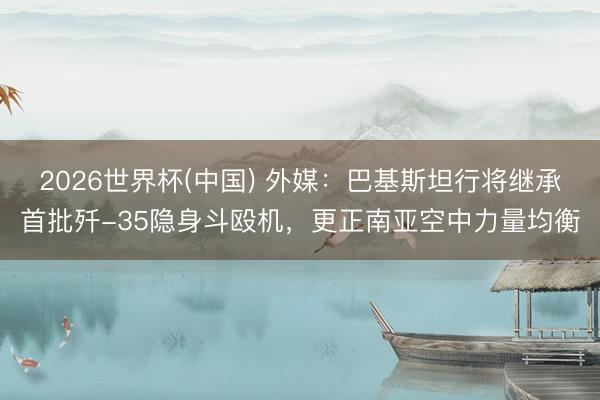 2026世界杯(中国) 外媒：巴基斯坦行将继承首批歼-35隐身斗殴机，更正南亚空中力量均衡