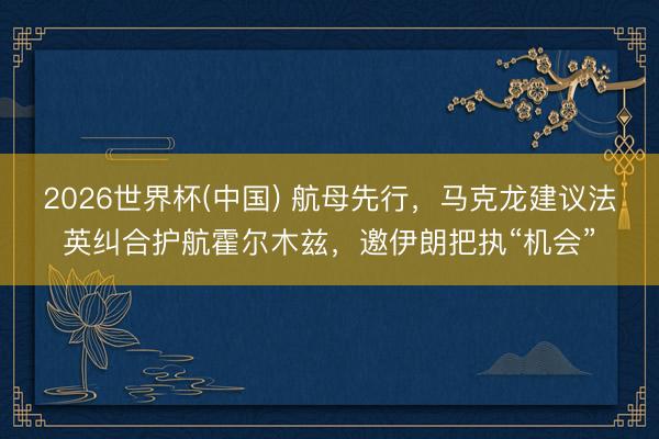 2026世界杯(中国) 航母先行，马克龙建议法英纠合护航霍尔木兹，邀伊朗把执“机会”