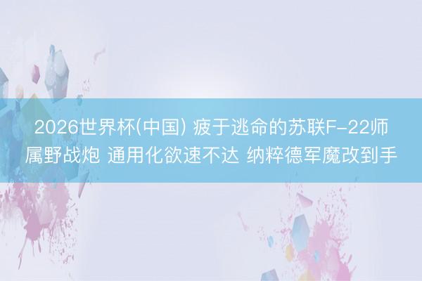 2026世界杯(中国) 疲于逃命的苏联F-22师属野战炮 通用化欲速不达 纳粹德军魔改到手
