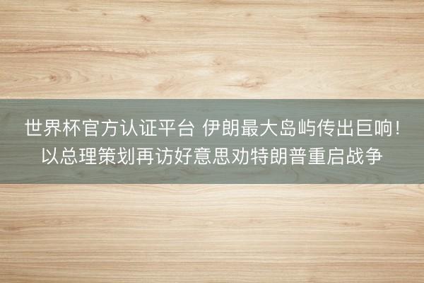 世界杯官方认证平台 伊朗最大岛屿传出巨响！以总理策划再访好意思劝特朗普重启战争