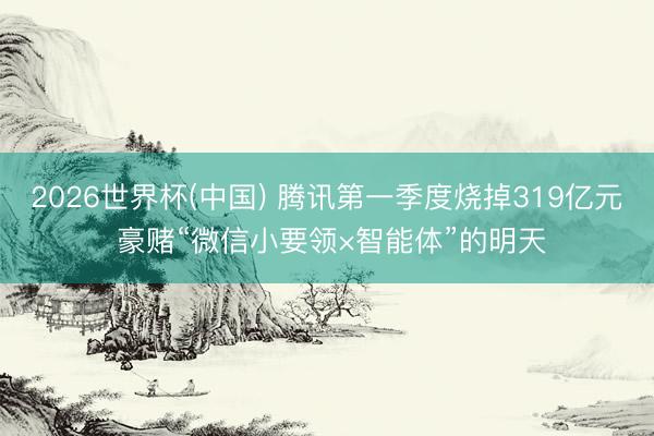 2026世界杯(中国) 腾讯第一季度烧掉319亿元 豪赌“微信小要领×智能体”的明天