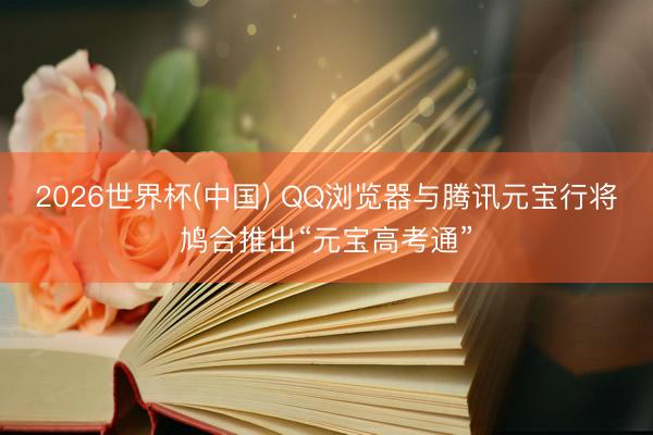 2026世界杯(中国) QQ浏览器与腾讯元宝行将鸠合推出“元宝高考通”