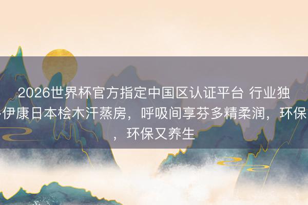 2026世界杯官方指定中国区认证平台 行业独创！多伊康日本桧木汗蒸房，呼吸间享芬多精柔润，环保又养生