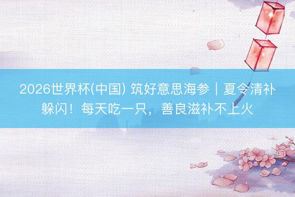 2026世界杯(中国) 筑好意思海参|夏令清补躲闪!每天吃一只,善良滋补不上火
