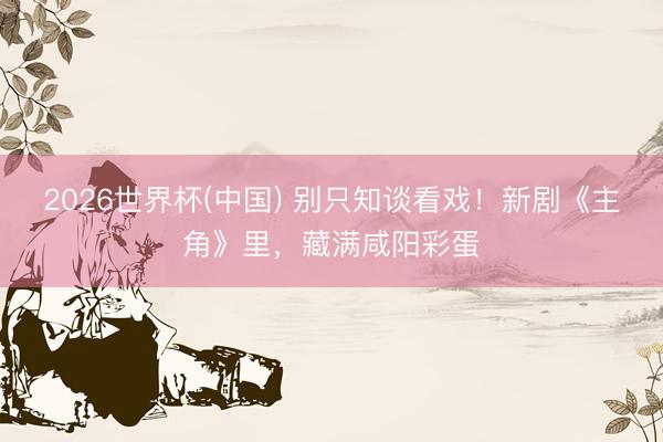 2026世界杯(中国) 别只知谈看戏！新剧《主角》里，藏满咸阳彩蛋