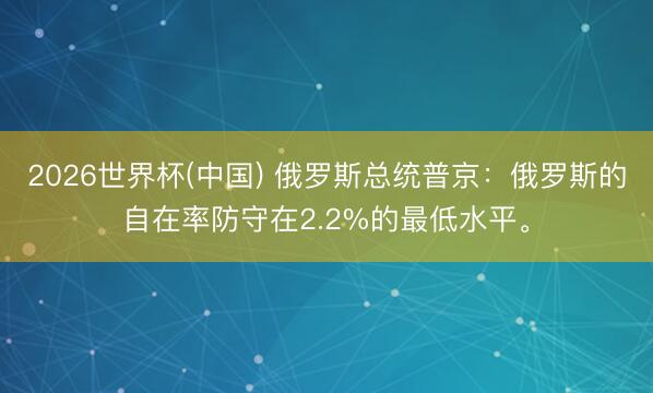 2026世界杯(中国) 俄罗斯总统普京：俄罗斯的自在率防守在2.2%的最低水平。
