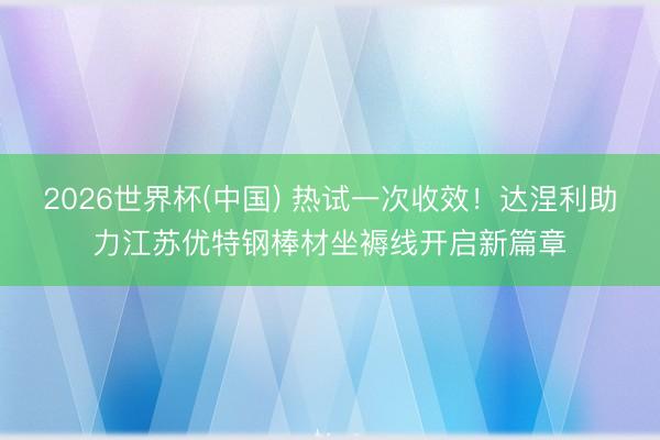 2026世界杯(中国) 热试一次收效!达涅利助力江苏优特钢棒材坐褥线开启新篇章