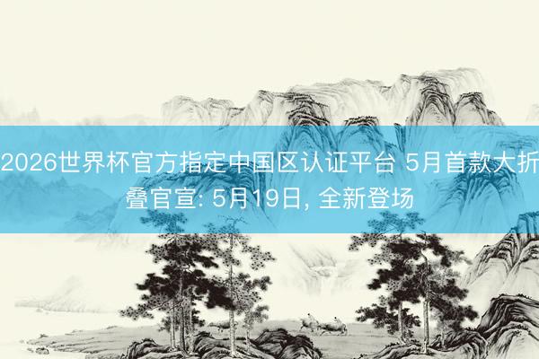 2026世界杯官方指定中国区认证平台 5月首款大折叠官宣: 5月19日， 全新登场