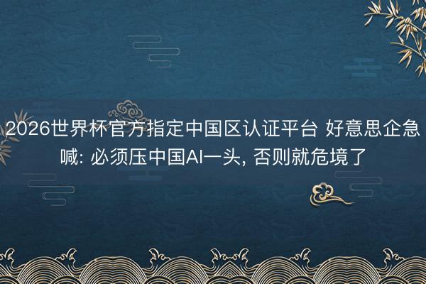 2026世界杯官方指定中国区认证平台 好意思企急喊: 必须压中国AI一头， 否则就危境了