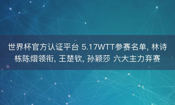 世界杯官方认证平台 5.17WTT参赛名单， 林诗栋陈熠领衔， 王楚钦， 孙颖莎 六大主力弃赛