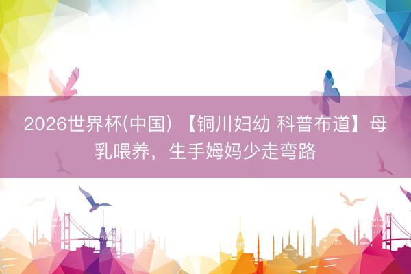 2026世界杯(中国) 【铜川妇幼 科普布道】母乳喂养，生手姆妈少走弯路