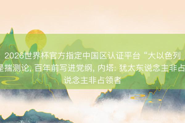 2026世界杯官方指定中国区认证平台 “大以色列”不是揣测论， 百年前写进党纲， 内塔: 犹太东说念主非占领者