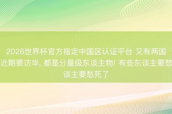 2026世界杯官方指定中国区认证平台 又有两国元首近期要访华, 都是分量级东谈主物! 有些东谈主要愁死了