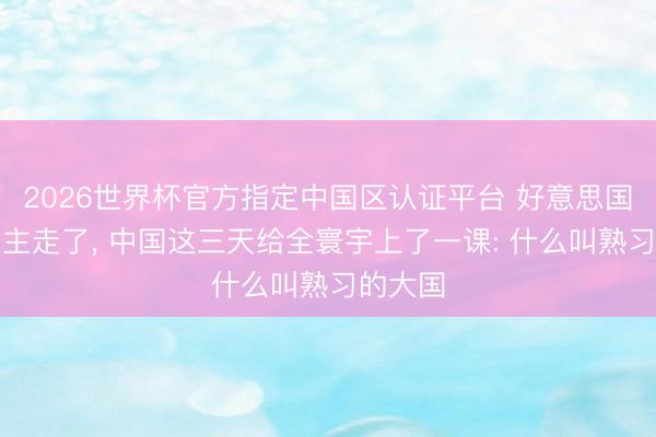2026世界杯官方指定中国区认证平台 好意思国东说念主走了， 中国这三天给全寰宇上了一课: 什么叫熟习的大国