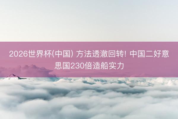 2026世界杯(中国) 方法透澈回转! 中国二好意思国230倍造船实力