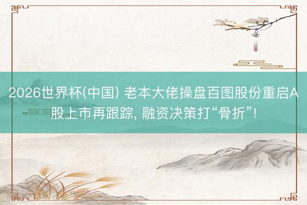 2026世界杯(中国) 老本大佬操盘百图股份重启A股上市再跟踪， 融资决策打“骨折”!