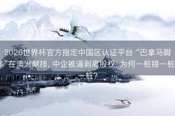 2026世界杯官方指定中国区认证平台 “巴拿马脚本”在澳洲献技， 中企被逼剥离股权， 为何一桩接一桩?
