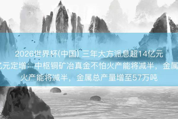 2026世界杯(中国) 三年大方派息超14亿元后 中矿资源抛52亿元定增：中枢铜矿冶真金不怕火产能将减半，金属总产量增至57万吨