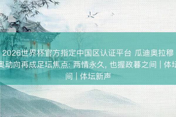 2026世界杯官方指定中国区认证平台 瓜迪奥拉穆里尼奥动向再成足坛焦点: 两情永久, 也握政暮之间 | 体坛新声