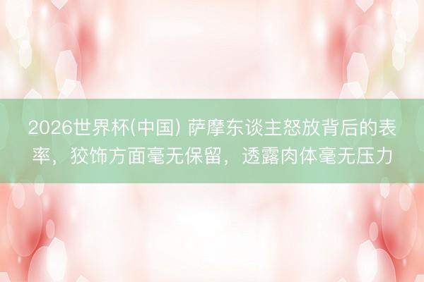 2026世界杯(中国) 萨摩东谈主怒放背后的表率，狡饰方面毫无保留，透露肉体毫无压力