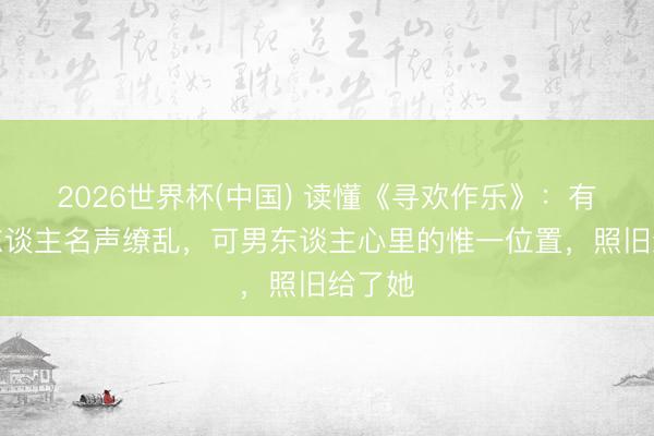 2026世界杯(中国) 读懂《寻欢作乐》：有的女东谈主名声缭乱，可男东谈主心里的惟一位置，照旧给了她