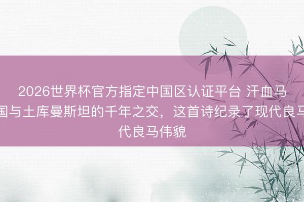 2026世界杯官方指定中国区认证平台 汗血马：中国与土库曼斯坦的千年之交，这首诗纪录了现代良马伟貌