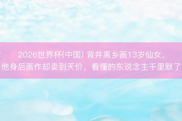 2026世界杯(中国) 背井离乡画13岁仙女，他身后画作却卖到天价，看懂的东说念主千里默了