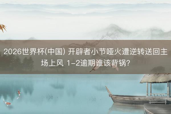 2026世界杯(中国) 开辟者小节哑火遭逆转送回主场上风 1-2逾期谁该背锅？