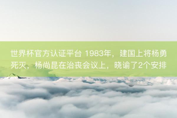 世界杯官方认证平台 1983年，建国上将杨勇死灭，杨尚昆在治丧会议上，晓谕了2个安排