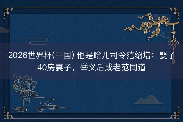 2026世界杯(中国) 他是哈儿司令范绍增：娶了40房妻子，举义后成老范同道