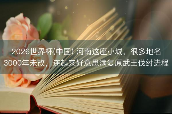 2026世界杯(中国) 河南这座小城,很多地名3000年未改,连起来好意思满复原武王伐纣进程