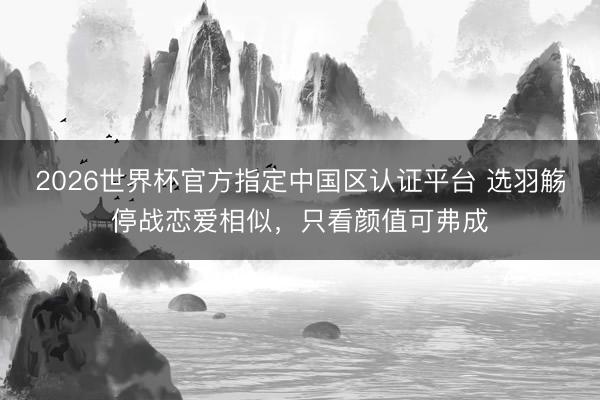 2026世界杯官方指定中国区认证平台 选羽觞停战恋爱相似,只看颜值可弗成