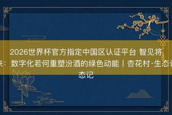 2026世界杯官方指定中国区认证平台 智见将来:数字化若何重塑汾酒的绿色动能丨杏花村·生态记