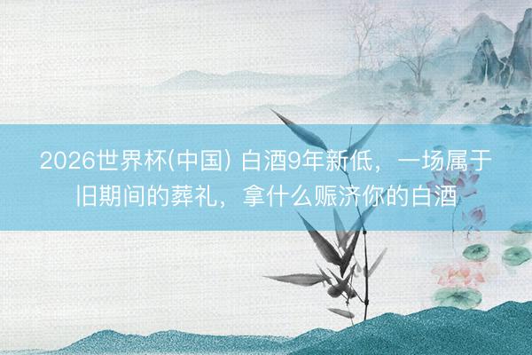 2026世界杯(中国) 白酒9年新低，一场属于旧期间的葬礼，拿什么赈济你的白酒