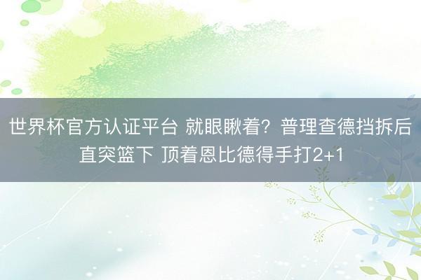 世界杯官方认证平台 就眼瞅着？普理查德挡拆后直突篮下 顶着恩比德得手打2+1