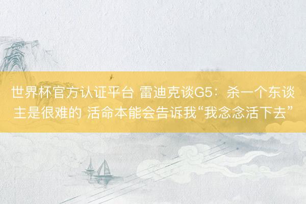 世界杯官方认证平台 雷迪克谈G5:杀一个东谈主是很难的 活命本能会告诉我“我念念活下去”