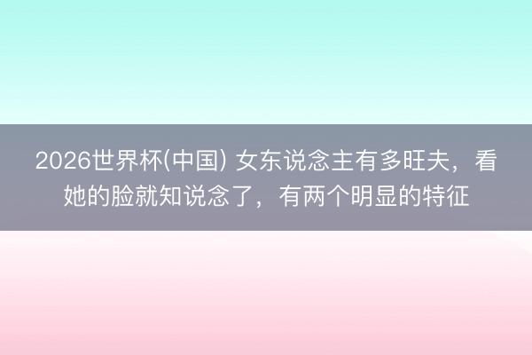 2026世界杯(中国) 女东说念主有多旺夫，看她的脸就知说念了，有两个明显的特征