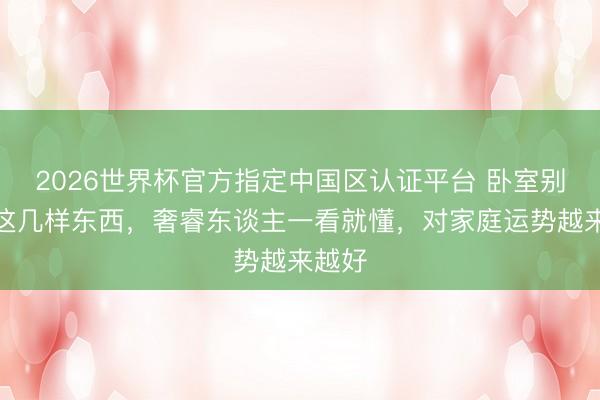 2026世界杯官方指定中国区认证平台 卧室别摆放这几样东西，奢睿东谈主一看就懂，对家庭运势越来越好